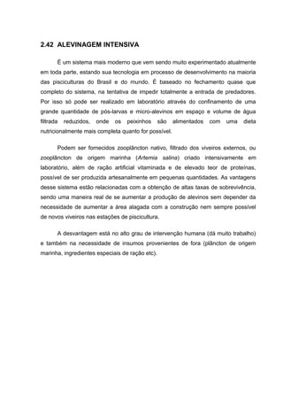 2.42 ALEVINAGEM INTENSIVA

       É um sistema mais moderno que vem sendo muito experimentado atualmente
em toda parte, estando sua tecnologia em processo de desenvolvimento na maioria
das pisciculturas do Brasil e do mundo. É baseado no fechamento quase que
completo do sistema, na tentativa de impedir totalmente a entrada de predadores.
Por isso só pode ser realizado em laboratório através do confinamento de uma
grande quantidade de pós-larvas e micro-alevinos em espaço e volume de água
filtrada   reduzidos,   onde   os   peixinhos    são   alimentados   com   uma   dieta
nutricionalmente mais completa quanto for possível.

       Podem ser fornecidos zooplâncton nativo, filtrado dos viveiros externos, ou
zooplâncton de origem marinha (Artemia salina) criado intensivamente em
laboratório, além de ração artificial vitaminada e de elevado teor de proteínas,
possível de ser produzida artesanalmente em pequenas quantidades. As vantagens
desse sistema estão relacionadas com a obtenção de altas taxas de sobrevivência,
sendo uma maneira real de se aumentar a produção de alevinos sem depender da
necessidade de aumentar a área alagada com a construção nem sempre possível
de novos viveiros nas estações de piscicultura.

       A desvantagem está no alto grau de intervenção humana (dá muito trabalho)
e também na necessidade de insumos provenientes de fora (plâncton de origem
marinha, ingredientes especiais de ração etc).
 