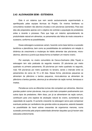 2.43 ALEVINAGEM SEMI - EXTENSIVA

      Este é um sistema que vem sendo exclusivamente experimentado e
aperfeiçoado pelas equipes técnicas do Projeto. Os viveiros familiares ou
comunitários recebem não alevinos (mudas) e sim pós-larvas (sementes). Para isso
eles são preparados apenas com o objetivo de controlar a população de predadores
antes e durante o processo. Para que haja um máximo aproveitamento da
produtividade natural em alimentos, os peixamentos são feitos de modo crescente e
sucessivo, conforme as possibilidades.

      Essas estocagens sucessivas variam, havendo como base teórica a sucessão
bentônica e planctônica, bem como as possibilidades de canibalismo em relação à
dinâmica de crescimento e mudanças de hábito alimentar das pós-larvas, micro-
alevinos, alevinos e juvenis que dessa forma co-habitam um mesmo viveiro.

      Por exemplo, no viveiro comunitário de Caruru-Cachoeira (Alto Tiquié) a
estocagem tem sido praticada da seguinte maneira: 25 pós-larvas por metro
quadrado no primeiro peixamento, 50 pós-larvas por metro quadrado no segundo,
mais 100 pós-larvas por metro quadrado no terceiro, sendo o intervalo entre os
peixamentos de cerca de 15 a 20 dias. Dessa forma, pós-larvas pequenas se
alimentam de plânctons e bentos pequenos, micro-alevinos se alimentam de
plânctons e bentos grandes, alevinos já se alimentam de ração normal, farináceos e
insetos.

      Percebe-se como as diferentes turmas não competem por alimentos. Alevinos
grandes podem comer pós-larvas, mas por outro lado competem positivamente com
outros tipos de predadores. Além disso, por já se alimentarem de ração comum,
contribuem para uma espécie de adubação natural do viveiro, aumentando sua
capacidade de suporte. O aumento crescente na estocagem serve para compensar
eventuais perdas por canibalismo dos grandes sobre os pequenos, estando baseado
na possibilidade de haver sobras crescentes de organismos menores, numa
sucessão promovida pela própria seletividade alimentar daqueles que já haviam sido
estocados anteriormente.
 