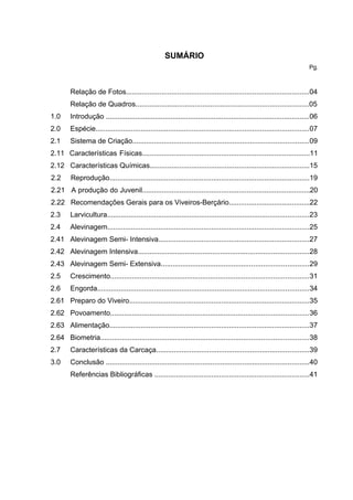 SUMÁRIO
                                                                                                                           Pg.



         Relação de Fotos.............................................................................................04
         Relação de Quadros........................................................................................05
1.0      Introdução ........................................................................................................06
2.0      Espécie.............................................................................................................07
2.1      Sistema de Criação..........................................................................................09
2.11 Características Físicas.....................................................................................11
2.12 Características Químicas.................................................................................15
2.2      Reprodução......................................................................................................19
2.21 A produção do Juvenil.....................................................................................20
2.22 Recomendações Gerais para os Viveiros-Berçário.........................................22
2.3      Larvicultura.......................................................................................................23
2.4      Alevinagem.......................................................................................................25
2.41 Alevinagem Semi- Intensiva.............................................................................27
2.42 Alevinagem Intensiva.......................................................................................28
2.43 Alevinagem Semi- Extensiva...........................................................................29
2.5      Crescimento.....................................................................................................31
2.6      Engorda............................................................................................................34
2.61 Preparo do Viveiro............................................................................................35
2.62 Povoamento.....................................................................................................36
2.63 Alimentação......................................................................................................37
2.64 Biometria..........................................................................................................38
2.7      Características da Carcaça..............................................................................39
3.0      Conclusão .......................................................................................................40
         Referências Bibliográficas ...............................................................................41
 