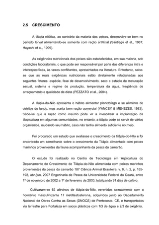 2.5    CRESCIMENTO


       A tilápia nilótica, ao contrário da maioria dos peixes, desenvolve-se bem no
período larval alimentando-se somente com ração artificial (Santiago et al., 1987;
Hayashi et al., 1999).


       As exigências nutricionais dos peixes são estabelecidas, em sua maioria, sob
condições laboratoriais, o que pode ser responsável por parte das diferenças intra e
interespecíficas, às vezes conflitantes, apresentadas na literatura. Entretanto, sabe-
se que as reais exigências nutricionais estão diretamente relacionadas aos
seguintes fatores: espécie, fase de desenvolvimento, sexo e estádio de maturação
sexual, sistema e regime de produção, temperatura da água, freqüência de
arraçoamento e qualidade da dieta (PEZZATO et al., 2004).


       A tilápia-do-Nilo apresenta o hábito alimentar planctófago e se alimenta de
detritos do fundo, mas aceita bem ração comercial (YANCEY & MENEZES, 1983).
Sabe-se que a ração como insumo pode vir a inviabilizar a implantação da
tilapicultura em algumas comunidades, no entanto, a tilápia pode se servir de vários
organismos, mudando seu hábito, caso não tenha alimento suficiente no meio.


       Foi procurado um estudo que avaliasse o crescimento da tilápia-do-Nilo e foi
encontrado um semelhante sobre o crescimento da Tilápia alimentada com peixes
marinhos provenientes da fauna acompanhante da pesca do camarão.


       O estudo foi realizado no Centro de Tecnologia em Aqüicultura do
Departamento de Crescimento de Tilápia-do-Nilo alimentada com peixes marinhos
provenientes da pesca do camarão 187 Ciência Animal Brasileira, v. 8, n. 2, p. 185-
192, abr./jun. 2007 Engenharia de Pesca da Universidade Federal do Ceará, entre
1º de novembro de 2002 a 1º de fevereiro de 2003, totalizando 91 dias de cultivo.

      Cultivaram-se 63 alevinos de tilápia-do-Nilo, revertidos sexualmente com o
hormônio masculinizante 17 metiltestosterona, adquiridos junto ao Departamento
Nacional de Obras Contra as Secas (DNOCS) de Pentecoste, CE, e transportados
via terrestre para Fortaleza em sacos plásticos com 1/3 de água e 2/3 de oxigênio.
 
