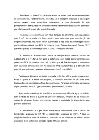 Ao chegar no laboratório, aclimataram-se os peixes para as novas condições
de confinamento. Posteriormente, procedeu-se à pesagem, medição e estocagem
desses peixes, seus respectivos tratamentos, a uma densidade de sete
peixes/tanque, distribuídos em um delineamento inteiramente casualizado, composto
por três tratamentos com três repetições cada.

      Realizou-se o experimento em nove tanques de alvenaria, com capacidade
para 2 m3, sendo cada um deles provido com aeradores para manutenção do
oxigênio dissolvido. Os peixes foram submetidos a três tipos de alimentação: ração
comercial para peixes com 28% de proteína bruta; Pellona harroweri, Fowler, 1917
(sardinha-piaba); e Pomadasys croco, Cuvier, 1830 (coró-amarelo).


     Os indivíduos apresentaram pesos e comprimentos médios iniciais de
3,059±0,846 g e 44,1±4,0 mm para o tratamento com ração comercial (RC) para
peixe com 28% de proteína bruta; 3,015±0,892 g e 44,6±4,5 mm para o tratamento
com os peixes alimentados com P. harroweri (PH) e 2,736±0,803 g e 43,6±4,5 mm
para o tratamento com os peixes alimentados com P. croco (PC).


     Realizou-se biometria no início e a cada vinte dias até a quinta amostragem.
Entre a quinta e a sexta amostragem, o intervalo utilizado foi de onze dias,
totalizando seis biometrias ao final do experimento. Para isso, empregou-se balança
digital (precisão de 0,001 g) e paquímetro (precisão de 0,05 mm).


     Após cada procedimento biométrico, renovaram-se 95% da água do cultivo,
com o intuito de drenar a sujeira do fundo dos tanques, retirando-se as fezes e os
restos de alimento. Assim, procurou-se manter a qualidade da água dentro dos
padrões aceitáveis.


      A temperatura e o pH foram mensurados diariamente com o auxílio de
termômetro (precisão de 0,1 ºC) e peagâmetro (precisão de 0,01). A taxa de
oxigênio dissolvido não foi analisada, pelo fato de as unidades de cultivo serem
acopladas a um sistema de aeração ligado 24 horas por dia.
 