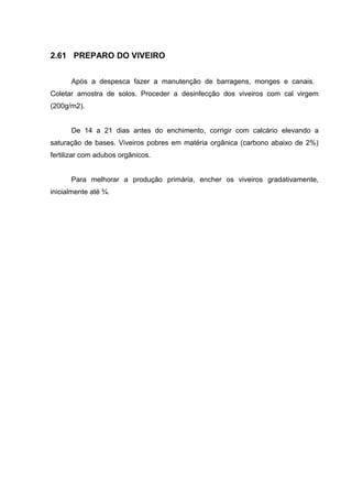 2.61 PREPARO DO VIVEIRO


      Após a despesca fazer a manutenção de barragens, monges e canais.
Coletar amostra de solos. Proceder a desinfecção dos viveiros com cal virgem
(200g/m2).


      De 14 a 21 dias antes do enchimento, corrigir com calcário elevando a
saturação de bases. Viveiros pobres em matéria orgânica (carbono abaixo de 2%)
fertilizar com adubos orgânicos.


      Para melhorar a produção primária, encher os viveiros gradativamente,
inicialmente até ¾.
 