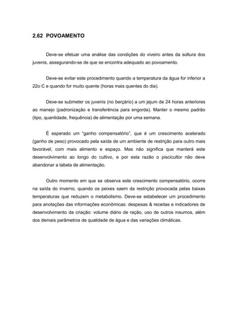 2.62 POVOAMENTO


      Deve-se efetuar uma análise das condições do viveiro antes da soltura dos
juvenis, assegurando-se de que se encontra adequado ao povoamento.


      Deve-se evitar este procedimento quando a temperatura da água for inferior a
22o C e quando for muito quente (horas mais quentes do dia).


      Deve-se submeter os juvenis (no berçário) a um jejum de 24 horas anteriores
ao manejo (padronização e transferência para engorda). Manter o mesmo padrão
(tipo, quantidade, frequência) de alimentação por uma semana.


      É esperado um “ganho compensatório”, que é um crescimento acelerado
(ganho de peso) provocado pela saída de um ambiente de restrição para outro mais
favorável, com mais alimento e espaço. Mas não significa que manterá este
desenvolvimento ao longo do cultivo, e por esta razão o piscicultor não deve
abandonar a tabela de alimentação.


      Outro momento em que se observa este crescimento compensatório, ocorre
na saída do inverno, quando os peixes saem da restrição provocada pelas baixas
temperaturas que reduzem o metabolismo. Deve-se estabelecer um procedimento
para anotações das informações econômicas: despesas & receitas e indicadores de
desenvolvimento da criação: volume diário de ração, uso de outros insumos, além
dos demais parâmetros de qualidade de água e das variações climáticas.
 
