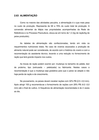 2.63 ALIMENTAÇÃO

      Como na maioria das atividades pecuária, a alimentação é o que mais pesa
no custo de produção. Representa de 68 a 79% do custo total de produção. A
conversão alimentar da tilápia nas propriedades acompanhadas da Rede de
Referência e no Processo Piscicultura, situou-se em torno de 1,3 (kg de ração/kg de
peixe produzido).


      As tabelas de alimentação são confeccionadas, tendo em vista os
requerimentos nutricionais totais. No caso de viveiros escavados a produção de
alimento natural pode ser considerada, de acordo com o histórico do viveiro e com a
recomendação do assistente técnico, levando a uma redução no fornecimento de
ração que terá grande impacto nos custos.


      As trocas de ração podem ocorrer por: mudança no tamanho do pelete, teor
de proteína, tipo (extrusada – peletizada) ou fabricante. Nestes casos a
recomendação é que a mudança seja gradativa para que o peixe se adapte e não
haja perda de ração e de crescimento.


      No povoamento, os peixes devem receber rações com 32% PB (2,5 -3,0 mm).
Após atingir 100 g recomenda-se o fornecimento de rações com 28% PB (4,0 -5,0
mm) até o final do cultivo. A frequência de alimentação recomendada é de 2 vezes
ao dia.
 