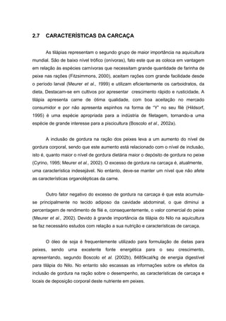 2.7   CARACTERÍSTICAS DA CARCAÇA


      As tilápias representam o segundo grupo de maior importância na aquicultura
mundial. São de baixo nível trófico (onívoras), fato este que as coloca em vantagem
em relação às espécies carnívoras que necessitam grande quantidade de farinha de
peixe nas rações (Fitzsimmons, 2000), aceitam rações com grande facilidade desde
o período larval (Meurer et al., 1999) e utilizam eficientemente os carboidratos, da
dieta, Destacam-se em cultivos por apresentar crescimento rápido e rusticidade, A
tilápia apresenta carne de ótima qualidade, com boa aceitação no mercado
consumidor e por não apresenta espinhos na forma de “Y” no seu filé (Hildsorf,
1995) é uma espécie apropriada para a indústria de filetagem, tornando-a uma
espécie de grande interesse para a piscicultura (Boscolo et al., 2002a).


      A inclusão de gordura na ração dos peixes leva a um aumento do nível de
gordura corporal, sendo que este aumento está relacionado com o nível de inclusão,
isto é, quanto maior o nível de gordura dietária maior o depósito de gordura no peixe
(Cyrino, 1995; Meurer et al., 2002). O excesso de gordura na carcaça é, atualmente,
uma característica indesejável. No entanto, deve-se manter um nível que não afete
as características organolépticas da carne.


      Outro fator negativo do excesso de gordura na carcaça é que esta acumula-
se principalmente no tecido adiposo da cavidade abdominal, o que diminui a
percentagem de rendimento de filé e, consequentemente, o valor comercial do peixe
(Meurer et al., 2002). Devido à grande importância da tilápia do Nilo na aquicultura
se faz necessário estudos com relação a sua nutrição e características de carcaça.


      O óleo de soja é frequentemente utilizado para formulação de dietas para
peixes, sendo uma excelente fonte energética para o seu crescimento,
apresentando, segundo Boscolo et al. (2002b), 8485kcal/kg de energia digestível
para tilápia do Nilo. No entanto são escassas as informações sobre os efeitos da
inclusão de gordura na ração sobre o desempenho, as características de carcaça e
locais de deposição corporal deste nutriente em peixes.
 