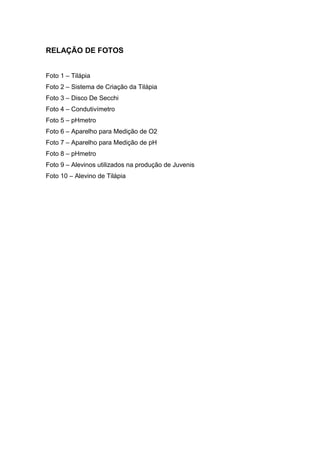 RELAÇÃO DE FOTOS


Foto 1 – Tilápia
Foto 2 – Sistema de Criação da Tilápia
Foto 3 – Disco De Secchi
Foto 4 – Condutivímetro
Foto 5 – pHmetro
Foto 6 – Aparelho para Medição de O2
Foto 7 – Aparelho para Medição de pH
Foto 8 – pHmetro
Foto 9 – Alevinos utilizados na produção de Juvenis
Foto 10 – Alevino de Tilápia
 