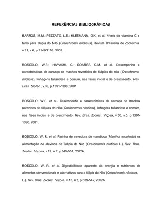 REFERÊNCIAS BIBLIOGRÁFICAS


BARROS, M.M.; PEZZATO, L.E.; KLEEMANN, G.K. et al. Níveis de vitamina C e

ferro para tilápia do Nilo (Oreochromis niloticus). Revista Brasileira de Zootecnia,

v.31, n.6, p.2149-2156, 2002.



BOSCOLO, W.R.; HAYASHI,            C.; SOARES, C.M. et al.           Desempenho         e

características de carcaça de machos revertidos de tilápias do nilo (Oreochromis

niloticus), linhagens tailandesa e comum, nas fases inicial e de crescimento. Rev.

Bras. Zootec., v.30, p.1391-1396, 2001.



BOSCOLO, W.R. et al.. Desempenho e características de carcaça de machos

revertidos de tilápias do Nilo (Oreochromis niloticus), linhagens tailandesa e comum,

nas fases iniciais e de crescimento. Rev. Bras. Zootec., Viçosa, v.30, n.5, p.1391-

1396, 2001.



BOSCOLO, W. R. et al. Farinha de varredura de mandioca (Manihot esculenta) na

alimentação de Alevinos de Tilápia do Nilo (Oreochromis niloticus L.). Rev. Bras.

Zootec., Viçosa, v.13, n.2, p.545-551, 2002A.



BOSCOLO, W. R. et al. Digestibilidade aparente da energia e nutrientes de

alimentos convencionais e alternativos para a tilápia do Nilo (Oreochromis niloticus,

L.). Rev. Bras. Zootec., Viçosa, v.13, n.2, p.539-545, 2002b.
 
