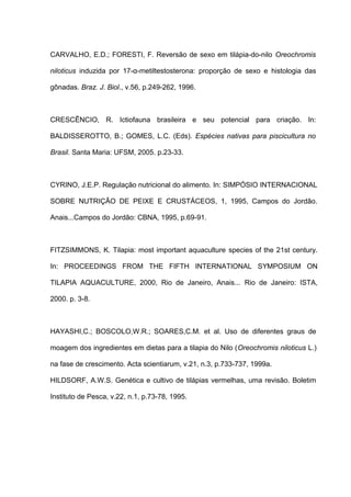 CARVALHO, E.D.; FORESTI, F. Reversão de sexo em tilápia-do-nilo Oreochromis

niloticus induzida por 17-α-metiltestosterona: proporção de sexo e histologia das

gônadas. Braz. J. Biol., v.56, p.249-262, 1996.



CRESCÊNCIO, R. Ictiofauna brasileira e seu potencial para criação. In:

BALDISSEROTTO, B.; GOMES, L.C. (Eds). Espécies nativas para piscicultura no

Brasil. Santa Maria: UFSM, 2005. p.23-33.



CYRINO, J.E.P. Regulação nutricional do alimento. In: SIMPÓSIO INTERNACIONAL

SOBRE NUTRIÇÃO DE PEIXE E CRUSTÁCEOS, 1, 1995, Campos do Jordão.

Anais...Campos do Jordão: CBNA, 1995, p.69-91.



FITZSIMMONS, K. Tilapia: most important aquaculture species of the 21st century.

In: PROCEEDINGS FROM THE FIFTH INTERNATIONAL SYMPOSIUM ON

TILAPIA AQUACULTURE, 2000, Rio de Janeiro, Anais... Rio de Janeiro: ISTA,

2000. p. 3-8.



HAYASHI,C.; BOSCOLO,W.R.; SOARES,C.M. et al. Uso de diferentes graus de

moagem dos ingredientes em dietas para a tilapia do Nilo (Oreochromis niloticus L.)

na fase de crescimento. Acta scientiarum, v.21, n.3, p.733-737, 1999a.

HILDSORF, A.W.S. Genética e cultivo de tilápias vermelhas, uma revisão. Boletim

Instituto de Pesca, v.22, n.1, p.73-78, 1995.
 