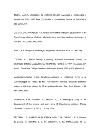 INOUE, L.A.K.A. Respostas do matrinxã (Brycon cephalus) a anestésicos e

estressores. 2005. 167f. Tese (Doutorado) - Universidade Federal de São Carlos,

São Carlos, SP.



GALMAN, O.R.; AVTALION, R.R. Further study of the embryonic development of the

Oreochromis niloticus (Ciclidae, teleostei) using scanning electron microscopy. J.

Fish Biol., v.34, p.653-664, 1989.



KUBITZA, F. Nutrição e alimentação dos peixes. Piracicaba: ESALQ, 1997. 74p.



LOVSHIN, L.L. Tilápia farming a growing worldwild aquaculture industry. In:

SIMPOSIO SOBRE MANEJO E NUTRIÇÃO DE PEIXES, l., 1997. Piracicaba, SP.

Anais... Piracicaba: Colégio Brasileiro de Nutrição Animal, 1997. p.137. (Resumo).



MAINARDES-PINTO, C.S.R.; FENERICH-VERANI, N.; CAMPOS, B.E.S. et al.

Masculinização da Tilápia do Nilo, Oreochromis niloticus, utilizando diferentes

rações e diferentes doses de 17 α-metiltestosterona. Rev. Bras. Zootec., v.29,

p.654-659, 2000.



MORRISON, C.M.; MIYAKE, T.; WRIGHT Jr, J.R. Histological study of the

development of the embryo and early larva of Oreochromis niloticus (Pisces:

Cichlidae). J. Morphol., v.247, p.172-195, 2001.



PEZZATO, L. E.; BARROS, M. M.; FRACALOSSI, D. M.; CYRINO, J. E. P. Nutrição

de peixes. In: CYRINO, J. E. P.; URBINATI, E. C.; FRACALOSSI, D. M.;
 