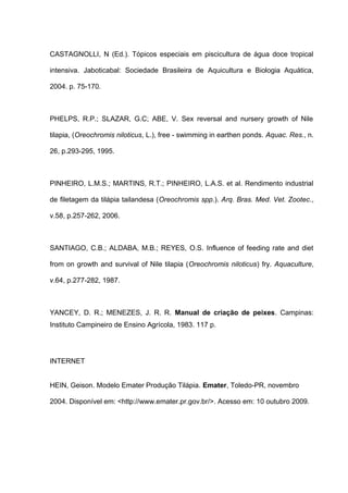 CASTAGNOLLI, N (Ed.). Tópicos especiais em piscicultura de água doce tropical

intensiva. Jaboticabal: Sociedade Brasileira de Aquicultura e Biologia Aquática,

2004. p. 75-170.



PHELPS, R.P.; SLAZAR, G.C; ABE, V. Sex reversal and nursery growth of Nile

tilapia, (Oreochromis niloticus, L.), free - swimming in earthen ponds. Aquac. Res., n.

26, p.293-295, 1995.



PINHEIRO, L.M.S.; MARTINS, R.T.; PINHEIRO, L.A.S. et al. Rendimento industrial

de filetagem da tilápia tailandesa (Oreochromis spp.). Arq. Bras. Med. Vet. Zootec.,

v.58, p.257-262, 2006.



SANTIAGO, C.B.; ALDABA, M.B.; REYES, O.S. Influence of feeding rate and diet

from on growth and survival of Nile tilapia (Oreochromis niloticus) fry. Aquaculture,

v.64, p.277-282, 1987.



YANCEY, D. R.; MENEZES, J. R. R. Manual de criação de peixes. Campinas:
Instituto Campineiro de Ensino Agrícola, 1983. 117 p.




INTERNET


HEIN, Geison. Modelo Emater Produção Tilápia. Emater, Toledo-PR, novembro

2004. Disponível em: <http://www.emater.pr.gov.br/>. Acesso em: 10 outubro 2009.
 