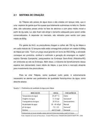 2.1    SISTEMA DE CRIAÇÃO


       As Tilápias são peixes de água doce e são criadas em tanque rede, que é
uma espécie de gaiola que fica quase que totalmente submersas no leito rio. Dentro
dela, são colocados peixes ainda na fase de alevinos e com peso médio inicial a
partir de 2g cada. Lá, eles ficam até atingir o tamanho adequado para serem então
comercializados. A depender do mercado, são retirados para venda com peso
médio de 800g.


       Por gaiola de 6m3, os piscicultores chegam a colher até 750 kg de tilápia e
em cada módulo de 12 tanques-rede estão conseguindo produzir em média 6.000kg
de tilápia por ciclo. "Com um preço atual girando em torno de R$3,50/kg, a atividade
consegue ser produtiva, rentável e estimular a geração de empregos na região",
explica Daniela Campeche, pesquisadora da Embrapa Semi-Árido (Petrolina-PE)
em entrevista ao site da Embrapa. Além disso, a indústria de beneficiamento dessa
espécie tem demandado maior oferta de tilápia, o que torna o mercado atraente
para investimento dos piscicultores.


       Para se criar Tilápias, como qualquer outro peixe, é extremamente
necessário se atentar aos parâmetros de qualidade físico/química da água, como
descrito abaixo:


Quadro 1 - Parâmetros de qualidade da água para tilápia




          Fonte: Adaptado de Curso de Piscicultura – Emater-PR/Convênio TEM/SEFOR/CODEFAT/SERT-PR – 2000
 