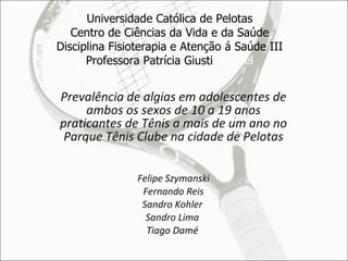 Universidade Católica de Pelotas Centro de Ciências da Vida e da Saúde Disciplina Fisioterapia e Atenção á Saúde III Professora Patrícia Giusti  Haertel Prevalência de algias em adolescentes de ambos os sexos de 10 a 19 anos praticantes de Tênis a mais de um ano no Parque Tênis Clube na cidade de Pelotas Felipe Szymanski Fernando Reis Sandro Kohler  Sandro Lima  Tiago Damé   