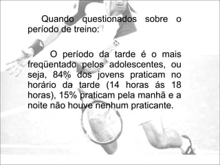 Quando questionados sobre o período de treino: O período da tarde é o mais freqüentado pelos adolescentes, ou seja, 84% dos jovens praticam no horário da tarde (14 horas ás 18 horas), 15% praticam pela manhã e a noite não houve nenhum praticante. 