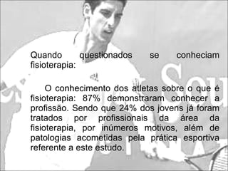 Quando questionados se conheciam fisioterapia: O conhecimento dos atletas sobre o que é fisioterapia: 87% demonstraram conhecer a profissão. Sendo que 24% dos jovens já foram tratados por profissionais da área da fisioterapia, por inúmeros motivos, além de patologias acometidas pela prática esportiva referente a este estudo. 