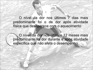 O nível da dor nos últimos 7 dias mais predominante foi o de dor após atividade física que desaparece com o aquecimento O nível da dor nos últimos 12 meses mais predominante foi dor durante e após atividade específica que não afeta o desempenho.   