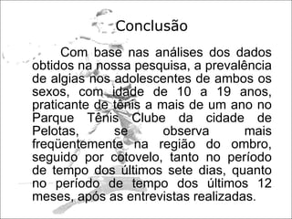 Conclusão  Com base nas análises dos dados obtidos na nossa pesquisa, a prevalência de algias nos adolescentes de ambos os sexos, com idade de 10 a 19 anos, praticante de tênis a mais de um ano no Parque Tênis Clube da cidade de Pelotas, se observa mais freqüentemente na região do ombro, seguido por cotovelo, tanto no período de tempo dos últimos sete dias, quanto no período de tempo dos últimos 12 meses, após as entrevistas realizadas . 