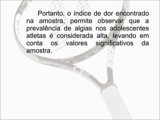Portanto, o índice de dor encontrado na amostra, permite observar que a prevalência de algias nos adolescentes atletas é considerada alta, levando em conta os valores significativos da amostra. 