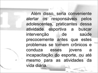 Além disso, seria conveniente alertar os responsáveis pelos adolescentes, praticantes dessa atividade esportiva a buscar intervenção de saúde precocemente antes que estes problemas se tornem crônicos e conduza esses jovens a incapacitação do esporte, ou até mesmo para as atividades da vida diária. 