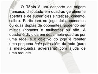 O  Tênis  é um desporto de origem francesa, disputado em quadras geralmente abertas e de superfícies sintéticas, cimento, saibro. Participam no jogo dois oponentes ou duas duplas de oponentes, podendo ser mistas (homens e mulheres) ou não. A quadra é dividida em duas meia-quadras por uma rede, e o objetivo do jogo é rebater uma pequena  bola  para além da rede (para a meia-quadra adversária) com ajuda de uma raquete.  
