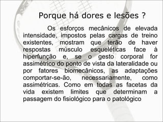Porque há dores e lesões ? Os esforços mecânicos de elevada intensidade, impostos pelas cargas de treino existentes, mostram que terão de haver respostas músculo esqueléticas face à hiperfunção e, se o gesto corporal for assimétrico do ponto de vista da lateralidade ou por fatores biomecânicos, as adaptações comportar-se-ão, necessariamente, como assimétricas. Como em todas as facetas da vida existem limites que determinam a passagem do fisiológico para o patológico  