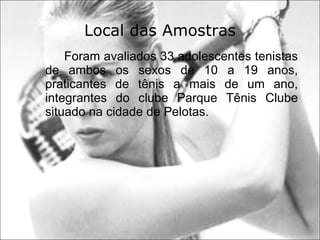 Local das Amostras Foram avaliados 33 adolescentes tenistas de ambos os sexos de 10 a 19 anos, praticantes de tênis a mais de um ano, integrantes do clube Parque Tênis Clube situado na cidade de Pelotas. 