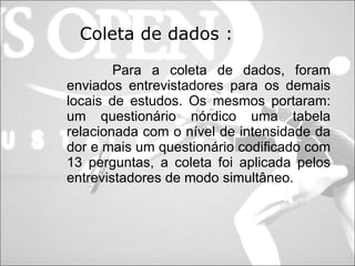 Coleta de dados :   Para a coleta de dados, foram enviados entrevistadores para os demais locais de estudos. Os mesmos portaram: um questionário nórdico uma tabela relacionada com o nível de intensidade da dor e mais um questionário codificado com 13 perguntas, a coleta foi aplicada pelos entrevistadores de modo simultâneo. 
