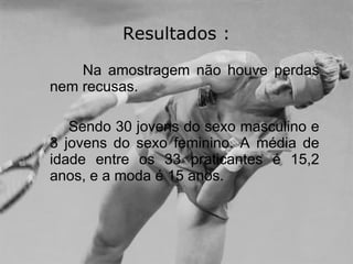 Resultados : Na amostragem não houve perdas nem recusas. Sendo 30 jovens do sexo masculino e 3 jovens do sexo feminino. A média de idade entre os 33 praticantes é 15,2 anos, e a moda é 15 anos.  