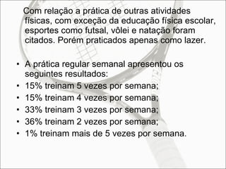 Com relação a prática de outras atividades físicas, com exceção da educação física escolar, esportes como futsal, vôlei e natação foram citados. Porém praticados apenas como lazer. A prática regular semanal apresentou os seguintes resultados: 15% treinam 5 vezes por semana; 15% treinam 4 vezes por semana; 33% treinam 3 vezes por semana; 36% treinam 2 vezes por semana; 1% treinam mais de 5 vezes por semana . 