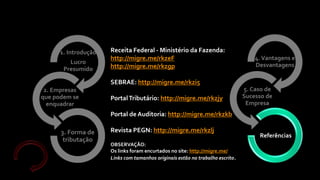 4.Vantagens e
Desvantagens
5. Caso de
Sucesso de
Empresa
Referências
1. Introdução
Lucro
Presumido
2. Empresas
que podem se
enquadrar
3. Forma de
tributação
Receita Federal - Ministério da Fazenda:
http://migre.me/rkzeF
http://migre.me/rkzgp
SEBRAE: http://migre.me/rkzi5
PortalTributário: http://migre.me/rkzjy
Portal de Auditoria: http://migre.me/rkzkb
Revista PEGN: http://migre.me/rkzlj
OBSERVAÇÃO:
Os links foram encurtados no site: http://migre.me/
Links com tamanhos originais estão no trabalho escrito.
 