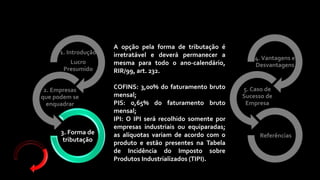 4.Vantagens e
Desvantagens
5. Caso de
Sucesso de
Empresa
Referências
1. Introdução
Lucro
Presumido
2. Empresas
que podem se
enquadrar
3. Forma de
tributação
A opção pela forma de tributação é
irretratável e deverá permanecer a
mesma para todo o ano-calendário,
RIR/99, art. 232.
COFINS: 3,00% do faturamento bruto
mensal;
PIS: 0,65% do faturamento bruto
mensal;
IPI: O IPI será recolhido somente por
empresas industriais ou equiparadas;
as alíquotas variam de acordo com o
produto e estão presentes na Tabela
de Incidência do Imposto sobre
Produtos Industrializados (TIPI).
 