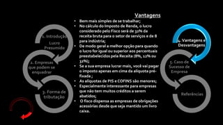 4.Vantagens e
Desvantagens
5. Caso de
Sucesso de
Empresa
Referências
1. Introdução
Lucro
Presumido
2. Empresas
que podem se
enquadrar
3. Forma de
tributação
Vantagens
• Bem mais simples de se trabalhar;
• No cálculo do Imposto de Renda, o lucro
considerado pelo Fisco será de 32% da
receita bruta para o setor de serviços e de 8
para indústria;
• De modo geral a melhor opção para quando
o lucro for igual ou superior aos percentuais
preestabelecidos pela Receita (8%, 12% ou
32%);
• Se a sua empresa lucrar mais, você vai pagar
o imposto apenas em cima da alíquota pré-
fixada ;
• As alíquotas de PIS e COFINS são menores;
• Especialmente interessante para empresas
que não tem muitos créditos a serem
abatidos;
• O fisco dispensa as empresas de obrigações
acessórias desde que seja mantido um livro
caixa.
 
