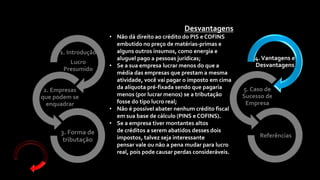4.Vantagens e
Desvantagens
5. Caso de
Sucesso de
Empresa
Referências
1. Introdução
Lucro
Presumido
2. Empresas
que podem se
enquadrar
3. Forma de
tributação
Desvantagens
• Não dá direito ao crédito do PIS e COFINS
embutido no preço de matérias-primas e
alguns outros insumos, como energia e
aluguel pago a pessoas jurídicas;
• Se a sua empresa lucrar menos do que a
média das empresas que prestam a mesma
atividade, você vai pagar o imposto em cima
da alíquota pré-fixada sendo que pagaria
menos (por lucrar menos) se a tributação
fosse do tipo lucro real;
• Não é possível abater nenhum crédito fiscal
em sua base de cálculo (PINS e COFINS).
• Se a empresa tiver montantes altos
de créditos a serem abatidos desses dois
impostos, talvez seja interessante
pensar vale ou não a pena mudar para lucro
real, pois pode causar perdas consideráveis.
 