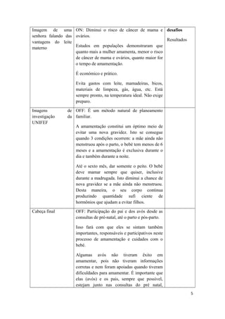 Imagem de uma
senhora falando das
vantagens do leite
materno
ON: Diminui o risco de câncer de mama e
ovários.
Estudos em populações demonstraram que
quanto mais a mulher amamenta, menor o risco
de câncer de mama e ovários, quanto maior for
o tempo de amamentação.
É económico e prático.
Evita gastos com leite, mamadeiras, bicos,
materiais de limpeza, gás, água, etc. Está
sempre pronto, na temperatura ideal. Não exige
preparo.
desafios
Resultados
Imagens de
investigação da
UNIFEF
OFF: É um método natural de planeamento
familiar.
A amamentação constitui um óptimo meio de
evitar uma nova gravidez. Isto se consegue
quando 3 condições ocorrem: a mãe ainda não
menstruou após o parto, o bebé tem menos de 6
meses e a amamentação é exclusiva durante o
dia e também durante a noite.
Até o sexto mês, dar somente o peito. O bebé
deve mamar sempre que quiser, inclusive
durante a madrugada. Isto diminui a chance de
nova gravidez se a mãe ainda não menstruou.
Desta maneira, o seu corpo continua
produzindo quantidade sufi ciente de
hormônios que ajudam a evitar filhos.
Cabeça final OFF: Participação do pai e dos avós desde as
consultas de pré-natal, até o parto e pós-parto.
Isso fará com que eles se sintam também
importantes, responsáveis e participativos neste
processo de amamentação e cuidados com o
bebé.
Algumas avós não tiveram êxito em
amamentar, pois não tiveram informações
corretas e nem foram apoiadas quando tiveram
dificuldades para amamentar. É importante que
elas (avós) e os pais, sempre que possível,
estejam junto nas consultas do pré natal,
5
 