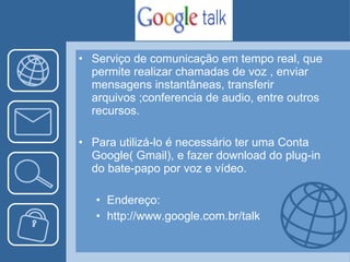 Serviço de comunicação em tempo real, que permite realizar chamadas de voz , enviar mensagens instantâneas, transferir arquivos ;conferencia de audio, entre outros recursos. Para utilizá-lo é necessário ter uma Conta Google( Gmail), e fazer download do plug-in do bate-papo por voz e vídeo. Endereço: http://www.google.com.br/talk 