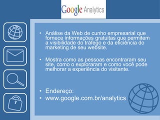 Análise da Web de cunho empresarial que fornece informações gratuitas que permitem a visibilidade do tráfego e da eficiência do marketing de seu website.  Mostra como as pessoas encontraram seu site, como o exploraram e como você pode melhorar a experiência do visitante. Endereço: www.google.com.br/analytics 