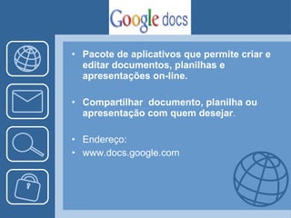 Pacote de aplicativos que permite criar e editar documentos, planilhas e apresentações on-line. Compartilhar  documento, planilha ou apresentação com quem desejar . Endereço: www.docs.google.com 