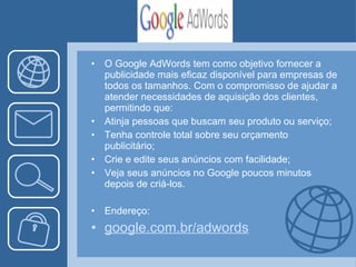 O Google AdWords tem como objetivo fornecer a publicidade mais eficaz disponível para empresas de todos os tamanhos. Com o compromisso de ajudar a atender necessidades de aquisição dos clientes, permitindo que:  Atinja pessoas que buscam seu produto ou serviço; Tenha controle total sobre seu orçamento publicitário;  Crie e edite seus anúncios com facilidade; Veja seus anúncios no Google poucos minutos depois de criá-los.  Endereço: google.com. br / adwords 