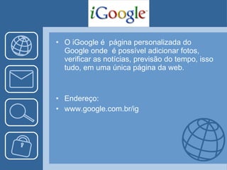 O iGoogle é  página personalizada do Google onde  é possível adicionar fotos, verificar as notícias, previsão do tempo, isso tudo, em uma única página da web.  Endereço: www.google.com.br/ig 