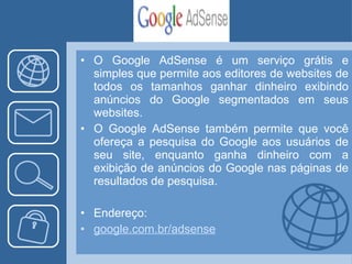 O Google AdSense é um serviço grátis e simples que permite aos editores de websites de todos os tamanhos ganhar dinheiro exibindo anúncios do Google segmentados em seus websites.  O Google AdSense também permite que você ofereça a pesquisa do Google aos usuários de seu site, enquanto ganha dinheiro com a exibição de anúncios do Google nas páginas de resultados de pesquisa.  Endereço: google.com. br / adsense 