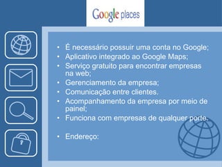É necessário possuir uma conta no Google; Aplicativo integrado ao Google Maps; Serviço gratuito para encontrar empresas na web; Gerenciamento da empresa; Comunicação entre clientes. Acompanhamento da empresa por meio de painel; Funciona com empresas de qualquer porte. Endereço: 