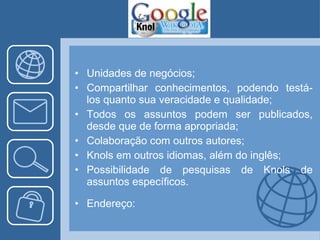 Unidades de negócios; Compartilhar conhecimentos, podendo testá-los quanto sua veracidade e qualidade; Todos os assuntos podem ser publicados, desde que de forma apropriada; Colaboração com outros autores; Knols em outros idiomas, além do inglês; Possibilidade de pesquisas de Knols de assuntos específicos. Endereço: 