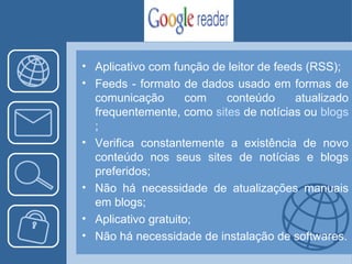 Aplicativo com função de leitor de feeds (RSS); Feeds -  formato de dados usado em formas de comunicação com conteúdo atualizado frequentemente, como  sites  de notícias ou  blogs ; Verifica constantemente a existência de novo conteúdo nos seus sites de notícias e blogs preferidos; Não há necessidade de atualizações manuais em blogs; Aplicativo gratuito; Não há necessidade de instalação de softwares. 