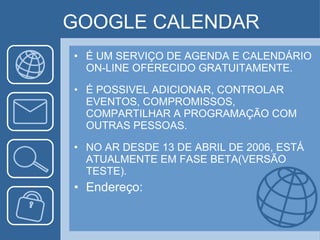 GOOGLE CALENDAR É UM SERVIÇO DE AGENDA E CALENDÁRIO ON-LINE OFERECIDO GRATUITAMENTE. É POSSIVEL ADICIONAR, CONTROLAR EVENTOS, COMPROMISSOS, COMPARTILHAR A PROGRAMAÇÃO COM OUTRAS PESSOAS. NO AR DESDE 13 DE ABRIL DE 2006, ESTÁ ATUALMENTE EM FASE BETA(VERSÃO TESTE). Endereço: 