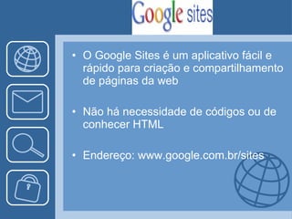 O Google Sites é um aplicativo fácil e rápido para criação e compartilhamento de páginas da web Não há necessidade de códigos ou de conhecer HTML Endereço: www.google.com.br/sites 