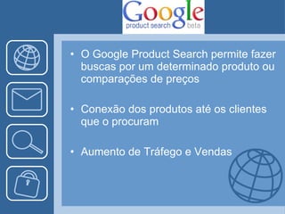 O Google Product Search permite fazer buscas por um determinado produto ou comparações de preços Conexão dos produtos até os clientes que o procuram Aumento de Tráfego e Vendas 