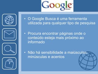 O Google Busca é uma ferramenta utilizada para qualquer tipo de pesquisa Procura encontrar páginas onde o conteúdo esteja mais próximo ao informado Não há sensibilidade a maiúsculas, minúsculas e acentos  