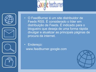 O FeedBurner é um site distribuidor de Feeds RSS. É considerado o líder em distribuição de Feeds. É indicado para o  blogueiro que deseja de uma forma rápida divulgar e atualizar as principais páginas de procura da internet. Endereço: www.feedburner.google.com 