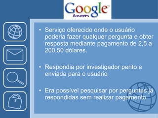 Serviço oferecido onde o usuário poderia fazer qualquer pergunta e obter resposta mediante pagamento de 2,5 a 200,50 dólares. Respondia por investigador perito e enviada para o usuário Era possível pesquisar por perguntas já respondidas sem realizar pagamento 