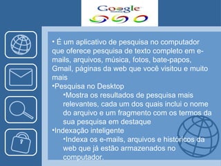 É um aplicativo de pesquisa no computador que oferece pesquisa de texto completo em e-mails, arquivos, música, fotos, bate-papos, Gmail, páginas da web que você visitou e muito mais Pesquisa no Desktop Mostra os resultados de pesquisa mais relevantes, cada um dos quais inclui o nome do arquivo e um fragmento com os termos da sua pesquisa em destaque Indexação inteligente Indexa os e-mails, arquivos e históricos da web que já estão armazenados no computador. 