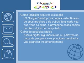 Como localizar arquivos excluídos O Google Desktop cria cópias instantâneas de seus arquivos e de outros itens cada vez que você os exibe, e armazena essas cópias no disco rígido do computador Caixa de pesquisa rápida Basta digitar algumas letras ou palavras na caixa de pesquisa e os principais resultados vão aparecer instantaneamente 